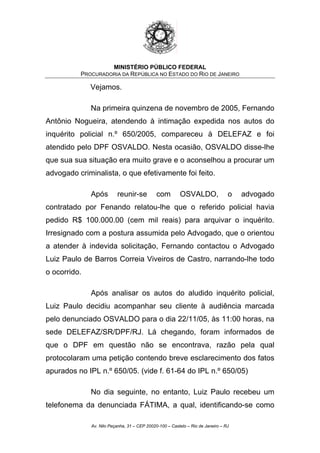 MINISTÉRIO PÚBLICO FEDERAL
PROCURADORIA DA REPÚBLICA NO ESTADO DO RIO DE JANEIRO
Vejamos.
Na primeira quinzena de novembro de 2005, Fernando
Antônio Nogueira, atendendo à intimação expedida nos autos do
inquérito policial n.º 650/2005, compareceu à DELEFAZ e foi
atendido pelo DPF OSVALDO. Nesta ocasião, OSVALDO disse-lhe
que sua sua situação era muito grave e o aconselhou a procurar um
advogado criminalista, o que efetivamente foi feito.
Após reunir-se com OSVALDO, o advogado
contratado por Fenando relatou-lhe que o referido policial havia
pedido R$ 100.000.00 (cem mil reais) para arquivar o inquérito.
Irresignado com a postura assumida pelo Advogado, que o orientou
a atender à indevida solicitação, Fernando contactou o Advogado
Luiz Paulo de Barros Correia Viveiros de Castro, narrando-lhe todo
o ocorrido.
Após analisar os autos do aludido inquérito policial,
Luiz Paulo decidiu acompanhar seu cliente à audiência marcada
pelo denunciado OSVALDO para o dia 22/11/05, às 11:00 horas, na
sede DELEFAZ/SR/DPF/RJ. Lá chegando, foram informados de
que o DPF em questão não se encontrava, razão pela qual
protocolaram uma petição contendo breve esclarecimento dos fatos
apurados no IPL n.º 650/05. (vide f. 61-64 do IPL n.º 650/05)
No dia seguinte, no entanto, Luiz Paulo recebeu um
telefonema da denunciada FÁTIMA, a qual, identificando-se como
Av. Nilo Peçanha, 31 – CEP 20020-100 – Castelo – Rio de Janeiro – RJ
 