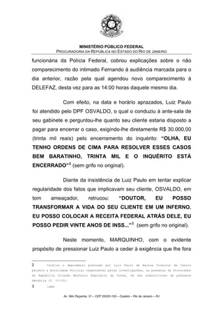MINISTÉRIO PÚBLICO FEDERAL
PROCURADORIA DA REPÚBLICA NO ESTADO DO RIO DE JANEIRO
funcionária da Polícia Federal, cobrou explicações sobre o não
comparecimento do intimado Fernando à audiência marcada para o
dia anterior, razão pela qual agendou novo comparecimento à
DELEFAZ, desta vez para as 14:00 horas daquele mesmo dia.
Com efeito, na data e horário aprazados, Luiz Paulo
foi atendido pelo DPF OSVALDO, o qual o conduziu à ante-sala de
seu gabinete e perguntou-lhe quanto seu cliente estaria disposto a
pagar para encerrar o caso, exigindo-lhe diretamente R$ 30.000,00
(trinta mil reais) pelo encerramento do inquérito: “OLHA, EU
TENHO ORDENS DE CIMA PARA RESOLVER ESSES CASOS
BEM BARATINHO, TRINTA MIL E O INQUÉRITO ESTÁ
ENCERRADO”2
(sem grifo no original).
Diante da insistência de Luiz Paulo em tentar explicar
regularidade dos fatos que implicavam seu cliente, OSVALDO, em
tom ameaçador, retrucou: “DOUTOR, EU POSSO
TRANSFORMAR A VIDA DO SEU CLIENTE EM UM INFERNO.
EU POSSO COLOCAR A RECEITA FEDERAL ATRÁS DELE, EU
POSSO PEDIR VINTE ANOS DE INSS...”3
(sem grifo no original).
Neste momento, MARQUINHO, com o evidente
propósito de pressionar Luiz Paulo a ceder à exigência que lhe fora
2 Confira o depoimento prestado por Luiz Paulo de Barros Viveiros de Castro
perante a Autoridade Policial responsável pelas investigações, na presença do Procurador
da República Orlando Monteiro Espíndola da Cunha, um dos subscritores da presente
denúncia (f. 11-15).
3 idem
Av. Nilo Peçanha, 31 – CEP 20020-100 – Castelo – Rio de Janeiro – RJ
 