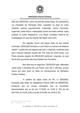 MINISTÉRIO PÚBLICO FEDERAL
PROCURADORIA DA REPÚBLICA NO ESTADO DO RIO DE JANEIRO
feita por OSVALDO, como se escrivão deste fosse, lhe apresentou
um mandado de intimação falso, expedido no bojo de outro
inquérito policial supostamente instaurado contra Fernando,
sugerindo, desta forma, implicações outras de ordem policial. Após
analisar os autos respectivos, Luiz Paulo constatou tratar-se de
investigação em que seu cliente não figura como alvo.
Em seguida, Como não logrou êxito no seu intento
criminoso, OSVALDO forneceu a Luiz Paulo um número de telefone
celular4
e pediu-lhe que ligasse para dar a resposta, insistindo para
que o fizesse naquele mesmo dia. Por volta de 18:00 horas, Luiz
Paulo recebeu ligação de OSVALDO cobrando resposta, ao que
lhe foi dito que ainda não havia falado com Fernando.
Nos dias que se seguiram, OSVALDO ligou reiteradas
vezes para o escritório de Luiz Paulo, que não o atendeu, já que
houve por bem levar os fatos ao conhecimento do Ministério
Público Federal.
A análise da cópia autos do IPL n.º 650/2005,
fornecida pelo Setor de Inteligência Policial (SIP) da SR/DPF/RJ,
evidencia que as únicas intimações que se encontram
documentadas são as do dia 11/10/05, às 15:00 (f. 50); do dia
29/11/05, às 10:00 (f.52) e do dia 31/01/06, às 10:00 (f. f6).
4 Confira f. 17
Av. Nilo Peçanha, 31 – CEP 20020-100 – Castelo – Rio de Janeiro – RJ
 
