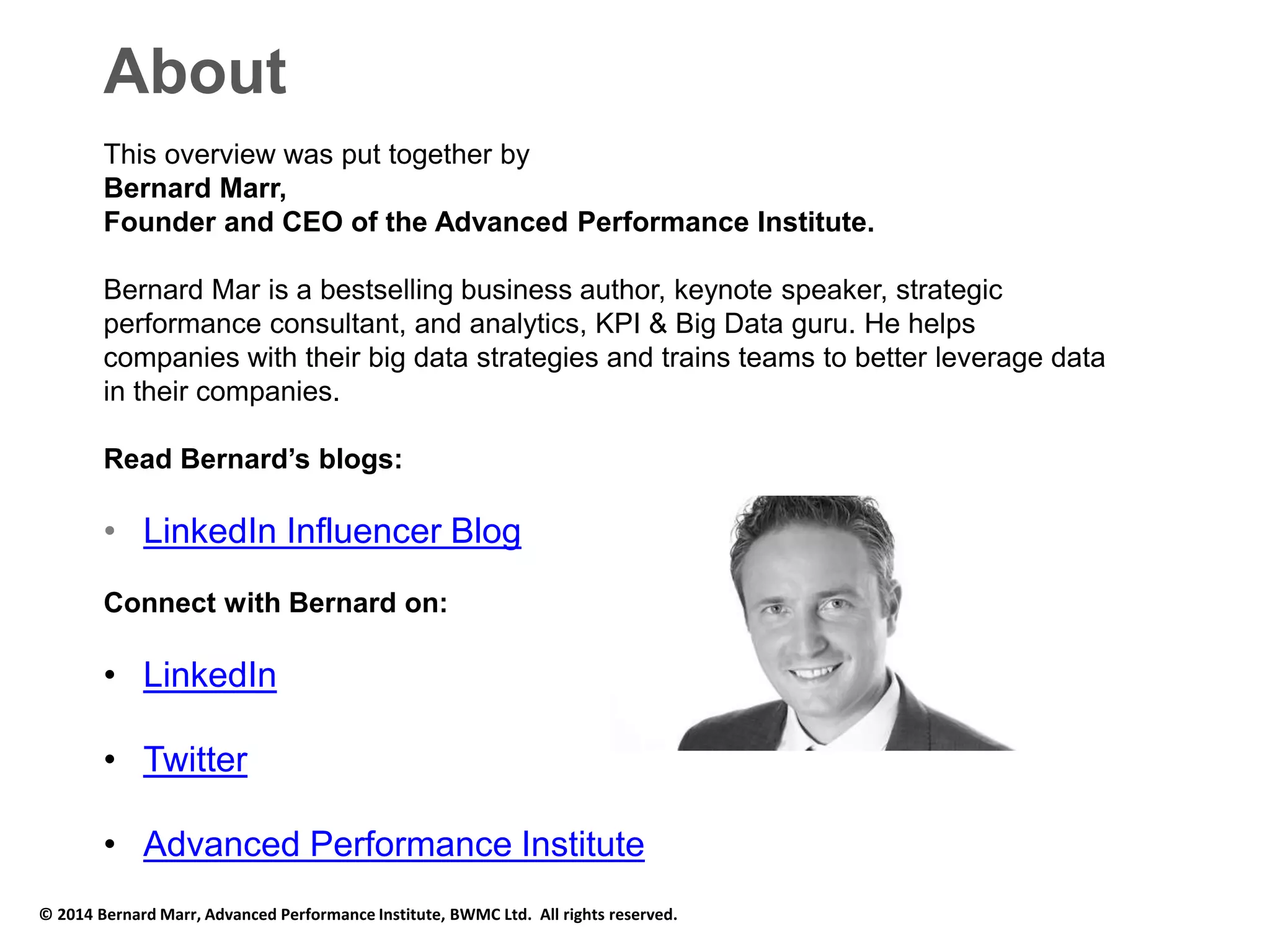About 
This overview was put together by 
Bernard Marr, 
Founder and CEO of the Advanced Performance Institute. 
Bernard Mar is a bestselling business author, keynote speaker, strategic 
performance consultant, and analytics, KPI & Big Data guru. He helps 
companies with their big data strategies and trains teams to better leverage data 
in their companies. 
Read Bernard’s blogs: 
• LinkedIn Influencer Blog 
Connect with Bernard on: 
• LinkedIn 
• Twitter 
• Advanced Performance Institute 
© 2014 Bernard Marr, Advanced Performance Institute, BWMC Ltd. All rights reserved. 

