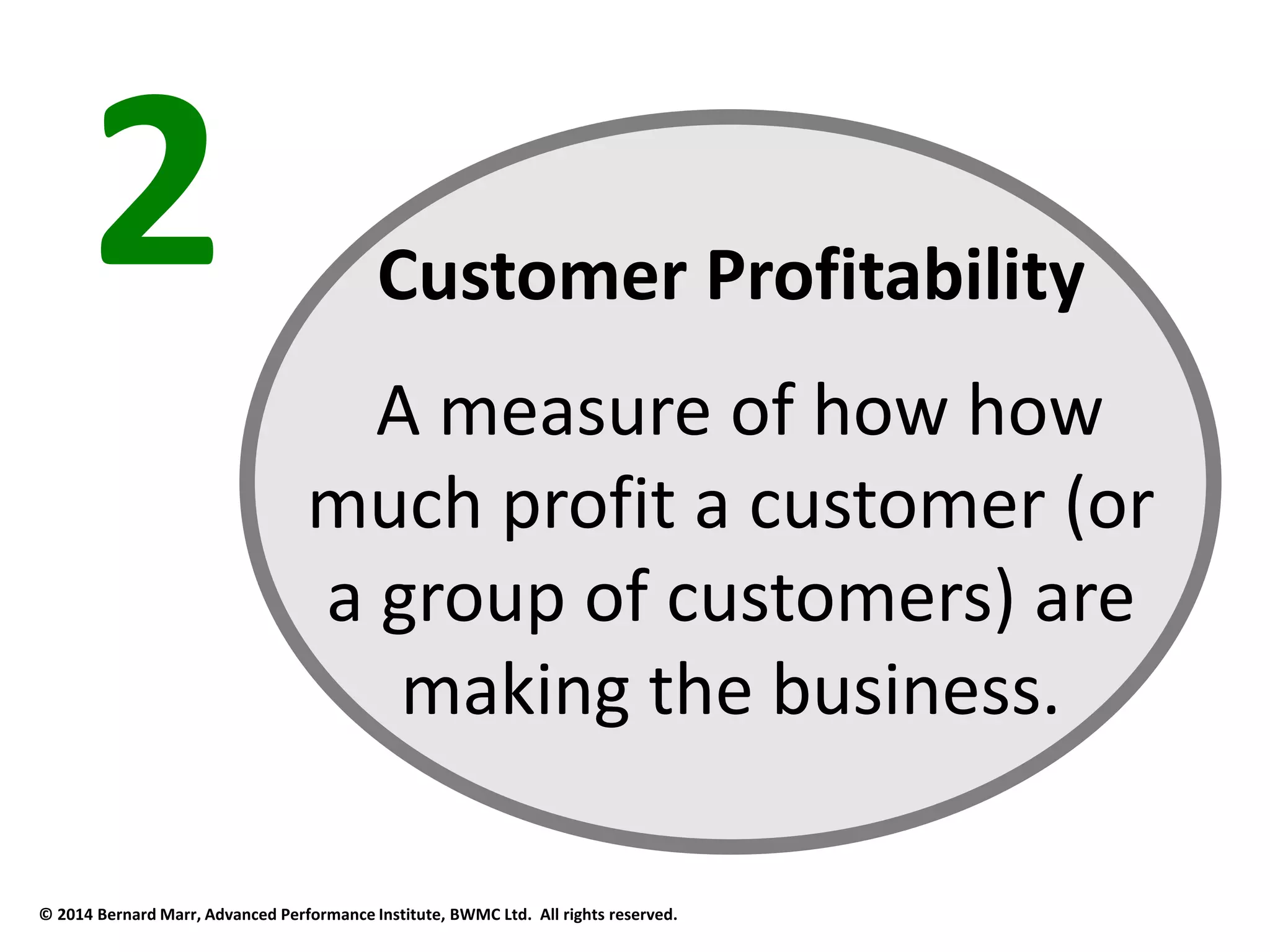 2 Customer Profitability 
A measure of how how 
much profit a customer (or 
a group of customers) are 
making the business. 
© 2014 Bernard Marr, Advanced Performance Institute, BWMC Ltd. All rights reserved. 
 