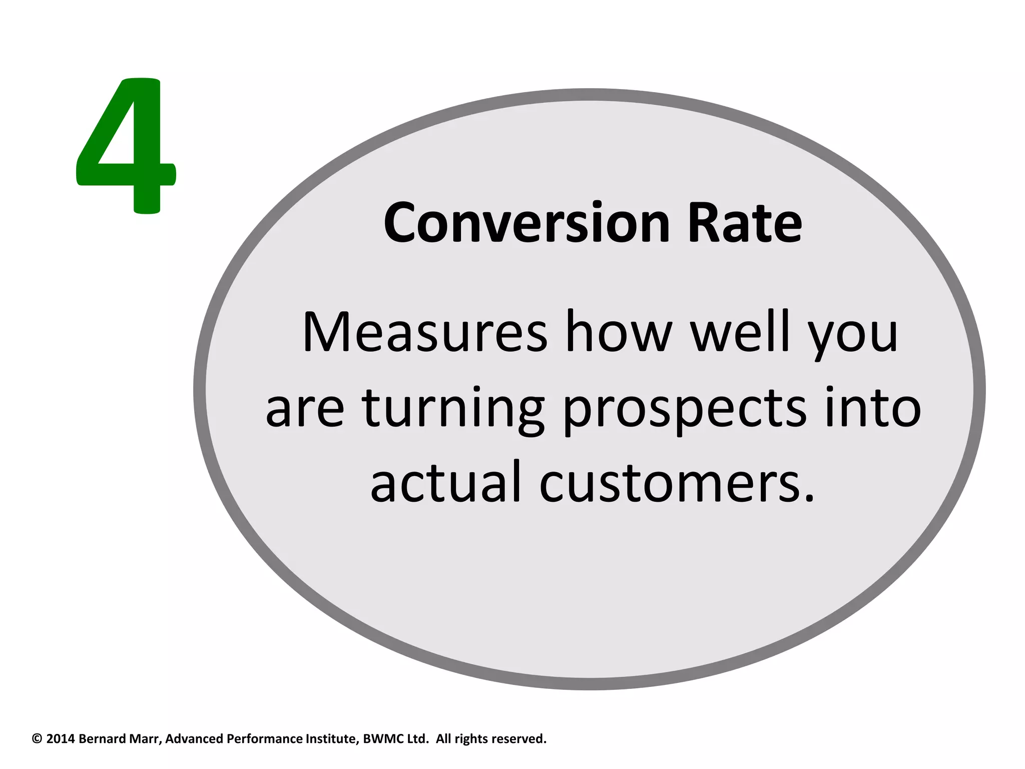4 Conversion Rate 
Measures how well you 
are turning prospects into 
actual customers. 
© 2014 Bernard Marr, Advanced Performance Institute, BWMC Ltd. All rights reserved. 
 