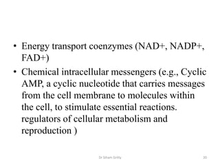 • Energy transport coenzymes (NAD+, NADP+,
  FAD+)
• Chemical intracellular messengers (e.g., Cyclic
  AMP, a cyclic nucleotide that carries messages
  from the cell membrane to molecules within
  the cell, to stimulate essential reactions.
  regulators of cellular metabolism and
  reproduction )

                     Dr Siham Gritly            20
 