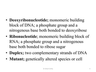 • Deoxyribonucleotide; monomeric building
  block of DNA; a phosphate group and a
  nitrogenous base both bonded to deoxyribose
• Ribonucleotide; monomeric building block of
  RNA; a phosphate group and a nitrogenous
  base both bonded to ribose sugar
• Duplex; two complementary strands of DNA
• Mutant; genetically altered species or cell

                    Dr Siham Gritly             4
 