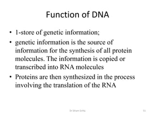Function of DNA
• 1-store of genetic information;
• genetic information is the source of
  information for the synthesis of all protein
  molecules. The information is copied or
  transcribed into RNA molecules
• Proteins are then synthesized in the process
  involving the translation of the RNA


                      Dr Siham Gritly            51
 