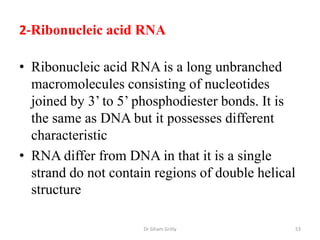 2-Ribonucleic acid RNA

• Ribonucleic acid RNA is a long unbranched
  macromolecules consisting of nucleotides
  joined by 3’ to 5’ phosphodiester bonds. It is
  the same as DNA but it possesses different
  characteristic
• RNA differ from DNA in that it is a single
  strand do not contain regions of double helical
  structure

                      Dr Siham Gritly           53
 