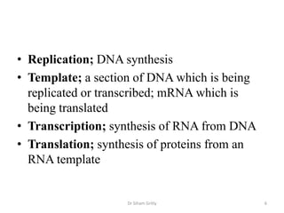 • Replication; DNA synthesis
• Template; a section of DNA which is being
  replicated or transcribed; mRNA which is
  being translated
• Transcription; synthesis of RNA from DNA
• Translation; synthesis of proteins from an
  RNA template


                    Dr Siham Gritly            6
 