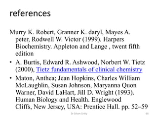 references
Murry K. Robert, Granner K. daryl, Mayes A.
  peter, Rodwell W. Victor (1999). Harpers
  Biochemistry. Appleton and Lange , twent fifth
  edition
• A. Burtis, Edward R. Ashwood, Norbert W. Tietz
  (2000), Tietz fundamentals of clinical chemistry
• Maton, Anthea; Jean Hopkins, Charles William
  McLaughlin, Susan Johnson, Maryanna Quon
  Warner, David LaHart, Jill D. Wright (1993).
  Human Biology and Health. Englewood
  Cliffs, New Jersey, USA: Prentice Hall. pp. 52–59
                      Dr Siham Gritly             60
 