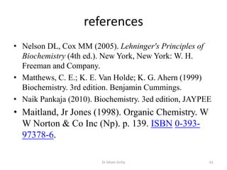 references
• Nelson DL, Cox MM (2005). Lehninger's Principles of
  Biochemistry (4th ed.). New York, New York: W. H.
  Freeman and Company.
• Matthews, C. E.; K. E. Van Holde; K. G. Ahern (1999)
  Biochemistry. 3rd edition. Benjamin Cummings.
• Naik Pankaja (2010). Biochemistry. 3ed edition, JAYPEE
• Maitland, Jr Jones (1998). Organic Chemistry. W
  W Norton & Co Inc (Np). p. 139. ISBN 0-393-
  97378-6.

                         Dr Siham Gritly               61
 