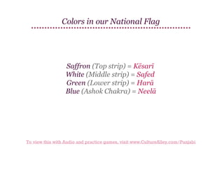 Colors in our National Flag

Saffron (Top strip) = Kēsarī
White (Middle strip) = Safed
Green (Lower strip) = Harā
Blue (Ashok Chakra) = Neelā

To view this with Audio and practice games, visit www.CultureAlley.com/Punjabi

 