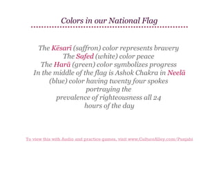 Colors in our National Flag
The Kēsarī (saffron) color represents bravery
The Safed (white) color peace
The Harā (green) color symbolizes progress
In the middle of the flag is Ashok Chakra in Neelā
(blue) color having twenty four spokes
portraying the
prevalence of righteousness all 24
hours of the day

To view this with Audio and practice games, visit www.CultureAlley.com/Punjabi

 