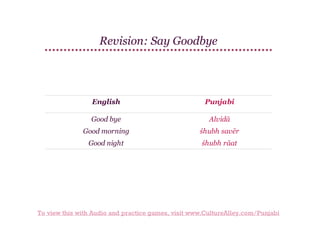Revision: Say Goodbye

English

Punjabi

Good bye

Alvidā

Good morning

śhubh savēr

Good night

śhubh rāat

To view this with Audio and practice games, visit www.CultureAlley.com/Punjabi

 