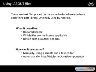Using	.ABOUT	ﬁles	
These	are	text	ﬁles	placed	on	the	same	folder	where	you	have	
each	third-part	library.	Originally	used	by	Android.	
	
	
What	it	describes:	
•  Declared	license	
•  Which	ﬁles	are	the	license	applicable	
•  Details	such	as	author	and	URL		
	
	
How	can	it	be	created?	
•  Manually,	using	a	sample	and	a	text	editor	
•  Automa3cally,	hHp://triplecheck.net/components/		
 
