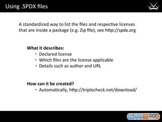 Using	.SPDX	ﬁles	
A	standardized	way	to	list	the	ﬁles	and	respec3ve	licenses	
that	are	inside	a	package	(e.g.	Zip	ﬁle),	see	hHp://spdx.org	
	
	
What	it	describes:	
•  Declared	license	
•  Which	ﬁles	are	the	license	applicable	
•  Details	such	as	author	and	URL		
	
	
How	can	it	be	created?	
•  Automa3cally,	hHp://triplecheck.net/download/	
 