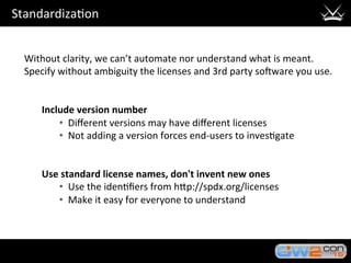 Standardiza3on	
Without	clarity,	we	can’t	automate	nor	understand	what	is	meant.	
Specify	without	ambiguity	the	licenses	and	3rd	party	so?ware	you	use.	
	
	
Include	version	number	
•  Diﬀerent	versions	may	have	diﬀerent	licenses	
•  Not	adding	a	version	forces	end-users	to	inves3gate	
	
	
Use	standard	license	names,	don't	invent	new	ones	
•  Use	the	iden3ﬁers	from	hHp://spdx.org/licenses		
•  Make	it	easy	for	everyone	to	understand	
 