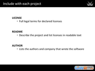 Include	with	each	project	
LICENSE	
•  Full	legal	terms	for	declared	licenses	
	
	
README	
•  Describe	the	project	and	list	licenses	in	readable	text	
	
	
AUTHOR	
•  Lists	the	authors	and	company	that	wrote	the	so?ware	
 