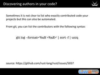Discovering	authors	in	your	code?	
Some3mes	it	is	not	clear	to	list	who	exactly	contributed	code	your	
projects	but	this	can	also	be	automated.	
	
From	git,	you	can	list	the	contributors	with	the	following	syntax:	
	
	

 
git log --format='%aN <%aE>' | sort -f | uniq
	
	
	
	
	
	
source:	hHps://github.com/rust-lang/rust/issues/5037	
 