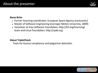 About	the	presenter	
Nuno	Brito	
l  Former	licensing	coordinator,	European	Space	Agency	(contractor)	
l  Master	of	So?ware	Engineering	(Carnegie	Mellon	University,	2009)	
l  Volunteer	at	Free	So?ware	Founda3on,	hHp://fsf.org/licensing/
team	and	Linux	Founda3on,	hHp://spdx.org	
			
			
About	TripleCheck	
					Tools	for	license	compliance	and	plagiarism	detec3on	
 