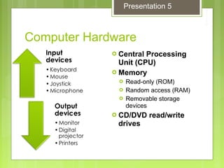 Computer Hardware
 Central Processing
Unit (CPU)
 Memory
 Read-only (ROM)
 Random access (RAM)
 Removable storage
devices
 CD/DVD read/write
drives
Presentation 5
 