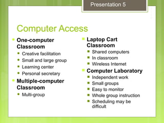 Computer Access
 One-computer
Classroom
 Creative facilitation
 Small and large group
 Learning center
 Personal secretary
 Multiple-computer
Classroom
 Multi-group
 Laptop Cart
Classroom
 Shared computers
 In classroom
 Wireless Internet
 Computer Laboratory
 Independent work
 Small groups
 Easy to monitor
 Whole group instruction
 Scheduling may be
difficult
Presentation 5
 