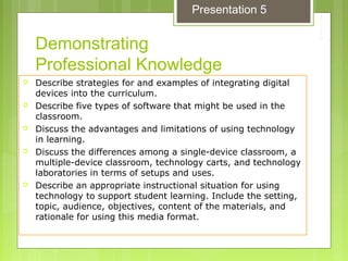 Demonstrating
Professional Knowledge
 Describe strategies for and examples of integrating digital
devices into the curriculum.
 Describe five types of software that might be used in the
classroom.
 Discuss the advantages and limitations of using technology
in learning.
 Discuss the differences among a single-device classroom, a
multiple-device classroom, technology carts, and technology
laboratories in terms of setups and uses.
 Describe an appropriate instructional situation for using
technology to support student learning. Include the setting,
topic, audience, objectives, content of the materials, and
rationale for using this media format.
Presentation 5
 