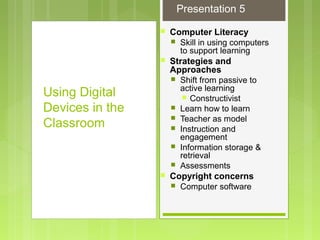  Computer Literacy
 Skill in using computers
to support learning
 Strategies and
Approaches
 Shift from passive to
active learning
 Constructivist
 Learn how to learn
 Teacher as model
 Instruction and
engagement
 Information storage &
retrieval
 Assessments
 Copyright concerns
 Computer software
Using Digital
Devices in the
Classroom
Presentation 5
 