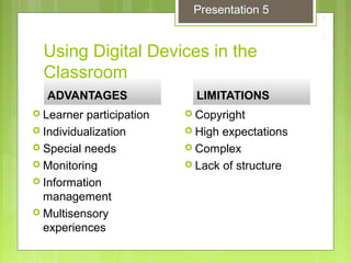Using Digital Devices in the
Classroom
ADVANTAGESADVANTAGES
 Learner participation
 Individualization
 Special needs
 Monitoring
 Information
management
 Multisensory
experiences
LIMITATIONSLIMITATIONS
 Copyright
 High expectations
 Complex
 Lack of structure
Presentation 5
 