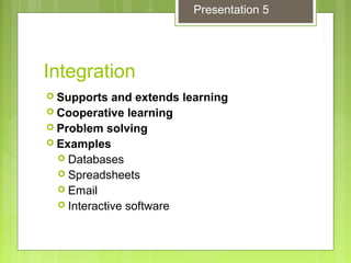 Integration
 Supports and extends learning
 Cooperative learning
 Problem solving
 Examples
 Databases
 Spreadsheets
 Email
 Interactive software
Presentation 5
 