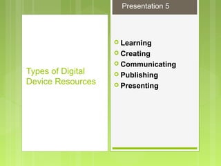  Learning
 Creating
 Communicating
 Publishing
 Presenting
Types of Digital
Device Resources
Presentation 5
 