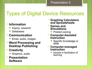 Types of Digital Device Resources
 Graphing Calculators
and Spreadsheets
 Games and
Simulations
 Problem-solving
 Computer-Assisted
Instruction
 Specific knowledge or
skills
 Computer-managed
Instruction
 Assists in facilitation of
learning
 Information
 Inquiry, research
 Databases
 Communication
 Email, audio, images
 Word Processing and
Desktop Publishing
 Creativity
 Graphics, audio
 Presentation
Software
Presentation 5
 