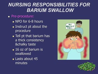 NURSING RESPONSIBILITIES FOR
BARIUM SWALLOW
1
 Pre-procedure:
 NPO for 6-8 hours
 Instruct pt about the
procedure
 Tell pt that barium has
a thick consistency
&chalky taste
 16 oz of barium is
swallowed
 Lasts about 45
minutes
 