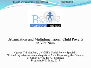 Urbanization and Multidimensional Child Poverty
in Viet Nam
Nguyen Thi Van Anh, UNICEF’s Social Policy Specialist
“Rethinking urbanization and equity in Asia: Harnessing the Potential
of Urban Living for All Children
Brighton, 9-10 June, 2014
Session D1: Governance and Planning Presentation: 5
 