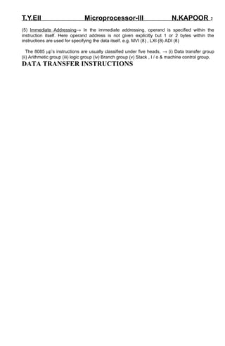 T.Y.EII Microprocessor-III N.KAPOOR 2 
(5) Immediate Addressing® In the immediate addressing, operand is specified within the 
instruction itself. Here operand address is not given explicitly but 1 or 2 bytes within the 
instructions are used for specifying the data itself. e.g. MVI (8) , LXI (8) ADI (8) 
The 8085 mp’s instructions are usually classified under five heads, ® (i) Data transfer group 
(ii) Arithmetic group (iii) logic group (iv) Branch group (v) Stack , I / o & machine control group. 
DATA TRANSFER INSTRUCTIONS 
 