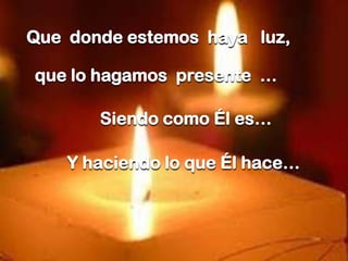 Que donde estemos haya luz,
que lo hagamos presente …
Siendo como Él es…
Y haciendo lo que Él hace…

 