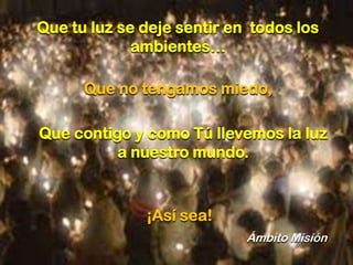 Que tu luz se deje sentir en todos los
ambientes…
Que no tengamos miedo,
Que contigo y como Tú llevemos la luz
a nuestro mundo.

¡Así sea!
Ámbito Misión

 