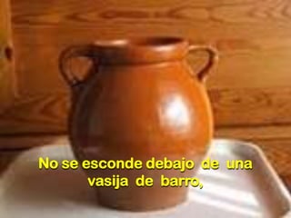 No se esconde debajo de una
vasija de barro,

 