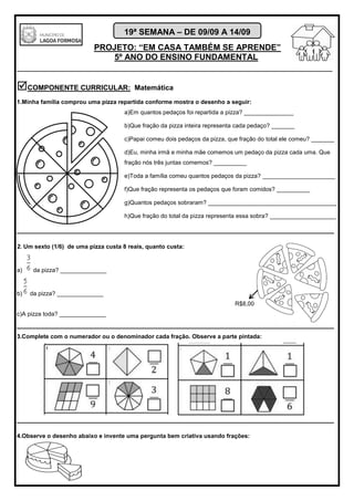 PROJETO: “EM CASA TAMBÉM SE APRENDE”
5º ANO DO ENSINO FUNDAMENTAL
_______________________________________________________________________
19ª SEMANA – DE 09/09 A 14/09
COMPONENTE CURRICULAR: Matemática
1.Minha família comprou uma pizza repartida conforme mostra o desenho a seguir:
a)Em quantos pedaços foi repartida a pizza? _______________
b)Que fração da pizza inteira representa cada pedaço? _______
c)Papai comeu dois pedaços da pizza, que fração do total ele comeu? _______
d)Eu, minha irmã e minha mãe comemos um pedaço da pizza cada uma. Que
fração nós três juntas comemos? __________
e)Toda a família comeu quantos pedaços da pizza? ______________________
f)Que fração representa os pedaços que foram comidos? __________
g)Quantos pedaços sobraram? _______________________________________
h)Que fração do total da pizza representa essa sobra? ____________________
________________________________________________________________________________
2. Um sexto (1/6) de uma pizza custa 8 reais, quanto custa:
a) da pizza? ______________
b) da pizza? ______________
R$8,00
c)A pizza toda? ______________
________________________________________________________________________________
3.Complete com o numerador ou o denominador cada fração. Observe a parte pintada:
________________________________________________________________________________
4.Observe o desenho abaixo e invente uma pergunta bem criativa usando frações:
 