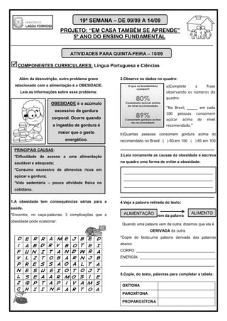 PROJETO: “EM CASA TAMBÉM SE APRENDE”
5º ANO DO ENSINO FUNDAMENTAL
_______________________________________________________________________
19ª SEMANA – DE 09/09 A 14/09
COMPONENTES CURRICULARES: Língua Portuguesa e Ciências
Além da desnutrição, outro problema grave
relacionado com a alimentação é a OBESIDADE.
Leia as informações sobre esse problema:
1.A obesidade tem consequências sérias para a
saúde.
*Encontre, no caça-palavras, 3 complicações que a
obesidade pode ocasionar:
2.Observe os dados no quadro:
b)Quantas pessoas consomem gordura acima do
recomendado no Brasil: ( ) 80 em 100 ( ) 89 em 100
_____________________________________
3.Leia novamente as causas da obesidade e escreva
no quadro uma forma de evitar a obesidade:
_____________________________________
4.Veja a palavra retirada do texto:
vem da palavra
Quando uma palavra vem de outra, dizemos que ela é
DERIVADA da outra.
*Copie do texto,uma palavra derivada das palavras
abaixo:
CORPO: _____________________________________
ENERGIA: ____________________________________
_____________________________________
5.Copie, do texto, palavras para completar a tabela:
OXÍTONA
PAROXÍTONA
PROPAROXÍTONA
ATIVIDADES PARA QUINTA-FEIRA – 10/09
OBESIDADE é o acúmulo
excessivo de gordura
corporal. Ocorre quando
a ingestão de gordura é
maior que o gasto
energético.
PRINCIPAIS CAUSAS:
*Dificuldade de acesso a uma alimentação
saudável e adequada;
*Consumo excessivo de alimentos ricos em
açúcar e gordura;
*Vida sedentária – pouca atividade física no
cotidiano.
a)Complete a frase
observando os números do
quadro:
“No Brasil, _____ em cada
100 pessoas consomem
açúcar acima do nível
recomendado.”
__________________________________________
__________________________________________
__________________________________________
ALIMENTAÇÃO ALIMENTO
 