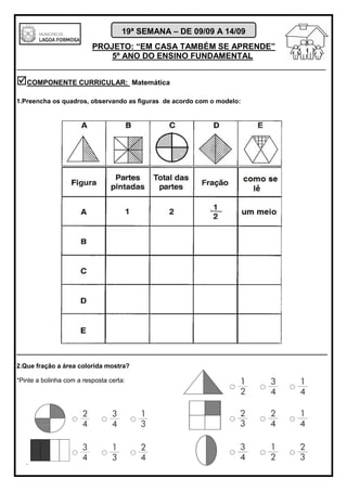 PROJETO: “EM CASA TAMBÉM SE APRENDE”
5º ANO DO ENSINO FUNDAMENTAL
_______________________________________________________________________
19ª SEMANA – DE 09/09 A 14/09
COMPONENTE CURRICULAR: Matemática
1.Preencha os quadros, observando as figuras de acordo com o modelo:
________________________________________________________________________________
2.Que fração a área colorida mostra?
*Pinte a bolinha com a resposta certa:
 