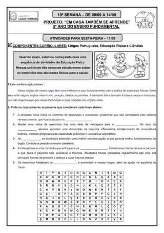 PROJETO: “EM CASA TAMBÉM SE APRENDE”
5º ANO DO ENSINO FUNDAMENTAL
_______________________________________________________________________
19ª SEMANA – DE 09/09 A 14/09
COMPONENTES CURRICULARES: Língua Portuguesa, Educação Física e Ciências
1.Leia a informação abaixo:
Vários órgãos de nosso corpo tem uma melhora no seu funcionamento com a prática de exercícios físicos. Entre
eles estão alguns órgãos vitais como coração, cérebro e pulmões. A atividade física também fortalece ossos e músculos,
que são responsáveis por nossa locomoção e pela proteção dos órgãos vitais.
2. Pinte no caça-palavras as palavras que completam cada frase abaixo:
1- A atividade física reduz os sintomas de depressão e ansiedade, problemas que são controlados pelo sistema
nervoso central, que fica localizado no _________________.
2- Manter uma rotina de exercícios traz uma série de vantagens para o ______________. No caso do
____________, estudos apontam uma diminuição da resposta inflamatória, fortalecimento da musculatura
torácica, melhora progressiva da capacidade pulmonar e resistência respiratória.
3- No ____________, os exercícios estimulam uma melhor vascularização, o que garante melhor funcionamento do
órgão. Controla a pressão arterial e colesterol.
4- A osteoporose é uma condição que enfraquece os __________________, tornando-os menos densos e porosos,
e que deixa o paciente mais suscetível a traumas. Atividades físicas praticadas regularmente são uma das
principais formas de prevenir a doença e suas fraturas ósseas.
5- Os exercícios fortalecem os _______________ e aumentam a massa magra, além de ajudar no equilíbrio do
corpo.
R T Y U I O R G A N I S M O
A C S D F G H J K L Ç Z X C
Q O W R E R T Y U I O P C A
S R D F S G H J K L Ç Z É X
C A V B N V M O W E R T R Y
U Ç I O P A O S D P F G E H
H Ã J K L Ç Z S X U C V B B
N O M Q W E R O Y L U I R O
P A S D F G H S K M L Ç O Z
X C V B N M Q W E O R T Y U
I O P A S D F G H O H J K L
Ç M Ú S C U L O S Z X C V B
ATIVIDADES PARA SEXTA-FEIRA – 11/09
Querido aluno, estamos começando mais uma
sequência de atividades de Educação Física.
Nessas próximas três semanas estudaremos sobre
os benefícios das atividades físicas para a saúde.
 