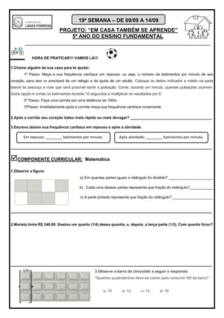 PROJETO: “EM CASA TAMBÉM SE APRENDE”
5º ANO DO ENSINO FUNDAMENTAL
_______________________________________________________________________
19ª SEMANA – DE 09/09 A 14/09
HORA DE PRATICAR!!! VAMOS LÁ!!!
1.Chame alguém de sua casa para te ajudar:
1º Passo: Meça a sua frequência cardíaca em repouso, ou seja, o número de batimentos por minuto de seu
coração, para isso vc precisará de um relógio e da ajuda de um adulto. Coloque os dedos indicador e médio na parte
lateral do pescoço e note que será possível sentir a pulsação. Conte, durante um minuto, quantas pulsações ocorrem.
Outra opção é contar os batimentos durante 10 segundos e multiplicar os resultados por 6.
2º Passo: Faça uma corrida por uma distância de 100m.
3ºPasso: Imediatamente após a corrida meça sua frequência cardíaca novamente.
2.Após a corrida seu coração bateu mais rápido ou mais devagar? _______________________________________
3.Escreva abaixo sua frequência cardíaca em repouso e após a atividade.
________________________________________________________________________________
COMPONENTE CURRICULAR: Matemática
1.Observe a figura:
a) Em quantas partes iguais o retângulo foi dividido? _____________________
b) Cada uma dessas partes representa que fração do retângulo?___________
c) A parte pintada representa que fração do retângulo? ___________________
________________________________________________________________________________
2.Marieta tinha R$ 240,00. Gastou um quarto (1/4) dessa quantia, e, depois, a terça parte (1/3). Com quanto ficou?
________________________________________________________________________________
3.Observe a barra de chocolate a seguir e responda:
*Quantos quadradinhos deve-se comer para consumir 5/6 da barra?
a- 15 b- 12 c- 14 d- 16
Em repouso: ________ batimentos por minuto. Após atividade: ________ batimentos por minuto.
1/6
 