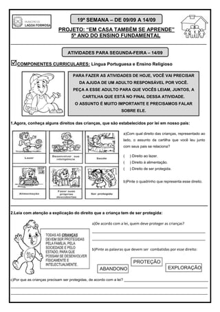 PROJETO: “EM CASA TAMBÉM SE APRENDE”
5º ANO DO ENSINO FUNDAMENTAL
_______________________________________________________________________
19ª SEMANA – DE 09/09 A 14/09
COMPONENTES CURRICULARES: Língua Portuguesa e Ensino Religioso
1.Agora, conheça alguns direitos das crianças, que são estabelecidos por lei em nosso país:
________________________________________________________________________________
2.Leia com atenção a explicação do direito que a criança tem de ser protegida:
c)Por que as crianças precisam ser protegidas, de acordo com a lei? _________________________________________
________________________________________________________________________________________________
________________________________________________________________________________________________
ATIVIDADES PARA SEGUNDA-FEIRA – 14/09
PARA FAZER AS ATIVIDADES DE HOJE, VOCÊ VAI PRECISAR
DA AJUDA DE UM ADULTO RESPONSÁVEL POR VOCÊ.
PEÇA A ESSE ADULTO PARA QUE VOCÊS LEIAM, JUNTOS, A
CARTILHA QUE ESTÁ NO FINAL DESSA ATIVIDADE.
O ASSUNTO É MUITO IMPORTANTE E PRECISAMOS FALAR
SOBRE ELE.
a)Com qual direito das crianças, representado ao
lado, o assunto da cartilha que você leu junto
com seus pais se relaciona?
( ) Direito ao lazer.
( ) Direito à alimentação.
( ) Direito de ser protegida.
b)Pinte o quadrinho que representa esse direito.
a)De acordo com a lei, quem deve proteger as crianças?
________________________________________________________
________________________________________________________
b)Pinte as palavras que devem ser combatidas por esse direito:
 