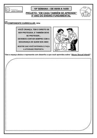 PROJETO: “EM CASA TAMBÉM SE APRENDE”
5º ANO DO ENSINO FUNDAMENTAL
_______________________________________________________________________
19ª SEMANA – DE 09/09 A 14/09
COMPONENTE CURRICULAR: Arte
*Use o espaço abaixo e represente com desenho o que você aprendeu sobre “Abuso Sexual Infantil”:
VOCÊ CRIANÇA, TEM O DIREITO DE
SER PROTEGIDA, E TAMBÉM DEVE
SE PROTEGER...
DEVEMOS CONTAR SEMPRE COM A
SEGURANÇA DE QUEM NOS AMA!
MOSTRE QUE VOCÊ ENTENDEU E FAÇA
A ATIVIDADE PROPOSTA:
 