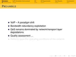 Motivation VoIP Simulation Environment GP GP Experiments Test Results Conclusions
PREAMBLE
VoIP – A paradigm shift
Bandwidth redundancy exploitation
QoS remains dominated by network/transport layer
degradations
Quality assessment ...
Reﬂects upon the operating conditions of the network
 