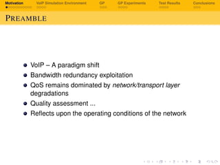 Motivation VoIP Simulation Environment GP GP Experiments Test Results Conclusions
PREAMBLE
VoIP – A paradigm shift
Bandwidth redundancy exploitation
QoS remains dominated by network/transport layer
degradations
Quality assessment ...
Reﬂects upon the operating conditions of the network
 