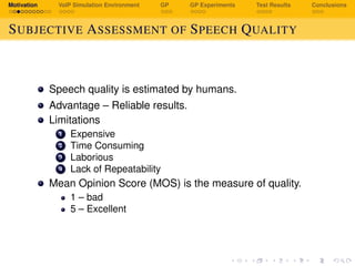 Motivation VoIP Simulation Environment GP GP Experiments Test Results Conclusions
SUBJECTIVE ASSESSMENT OF SPEECH QUALITY
Speech quality is estimated by humans.
Advantage – Reliable results.
Limitations
1 Expensive
2 Time Consuming
3 Laborious
4 Lack of Repeatability
Mean Opinion Score (MOS) is the measure of quality.
1 – bad
5 – Excellent
 