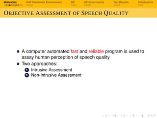 Motivation VoIP Simulation Environment GP GP Experiments Test Results Conclusions
OBJECTIVE ASSESSMENT OF SPEECH QUALITY
A computer automated fast and reliable program is used to
assay human perception of speech quality
Two approaches:
1 Intrusive Assessment
2 Non-Intrusive Assessment
 