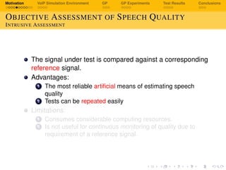 Motivation VoIP Simulation Environment GP GP Experiments Test Results Conclusions
OBJECTIVE ASSESSMENT OF SPEECH QUALITY
INTRUSIVE ASSESSMENT
The signal under test is compared against a corresponding
reference signal.
Advantages:
1 The most reliable artiﬁcial means of estimating speech
quality
2 Tests can be repeated easily
Limitations:
1 Consumes considerable computing resources.
2 Is not useful for continuous monitoring of quality due to
requirement of a reference signal.
 