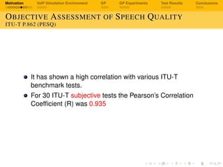 Motivation VoIP Simulation Environment GP GP Experiments Test Results Conclusions
OBJECTIVE ASSESSMENT OF SPEECH QUALITY
ITU-T P.862 (PESQ)
It has shown a high correlation with various ITU-T
benchmark tests.
For 30 ITU-T subjective tests the Pearson’s Correlation
Coefﬁcient (R) was 0.935
 