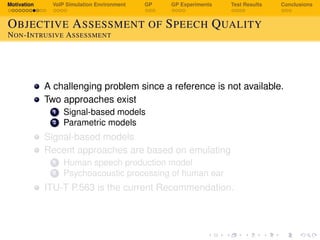 Motivation VoIP Simulation Environment GP GP Experiments Test Results Conclusions
OBJECTIVE ASSESSMENT OF SPEECH QUALITY
NON-INTRUSIVE ASSESSMENT
A challenging problem since a reference is not available.
Two approaches exist
1 Signal-based models
2 Parametric models
Signal-based models
Recent approaches are based on emulating
1 Human speech production model
2 Psychoacoustic processing of human ear
ITU-T P.563 is the current Recommendation.
 